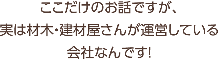 ここだけのお話ですが、実は材木・建材屋さんが運営している会社なんです！