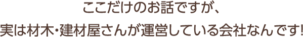 ここだけのお話ですが、実は材木・建材屋さんが運営している会社なんです！