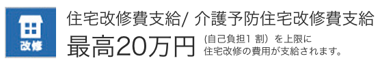 住宅改修費支給/介護予防住宅改善費支給　最高20万円　（自己負担1割）を上限に住宅改修の費用が支給されます。