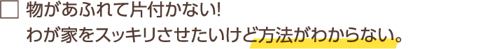 物があふれて片付かない! わが家をスッキリさせたいけど方法がわからない。