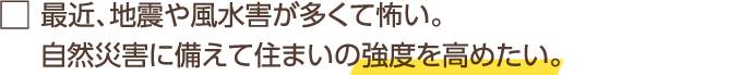 最近、地震や風水害が多くて怖い。自然災害に備えて住まいの強度を高めたい。