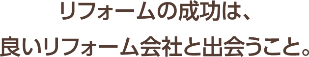 リフォームの成功は、良いリフォーム会社と出会うこと。