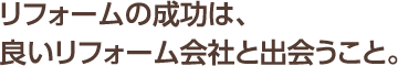 リフォームの成功は、良いリフォーム会社と出会うこと。