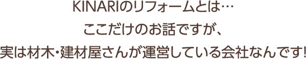 KINARIのリフォームとは…ここだけのお話ですが、実は材木・建材屋さんが運営している会社なんです!