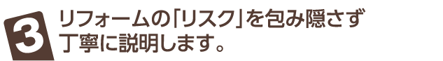 リフォームの「リスク」を包み隠さず丁寧に説明します。