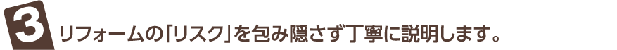 リフォームの「リスク」を包み隠さず丁寧に説明します。