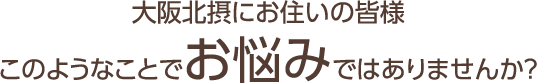 大阪北摂にお住いの皆様 このようなことでお悩みではありませんか?